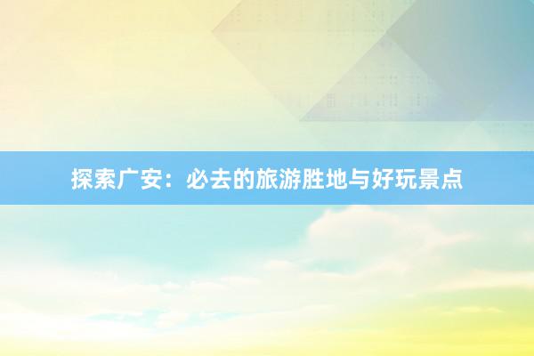 探索广安：必去的旅游胜地与好玩景点