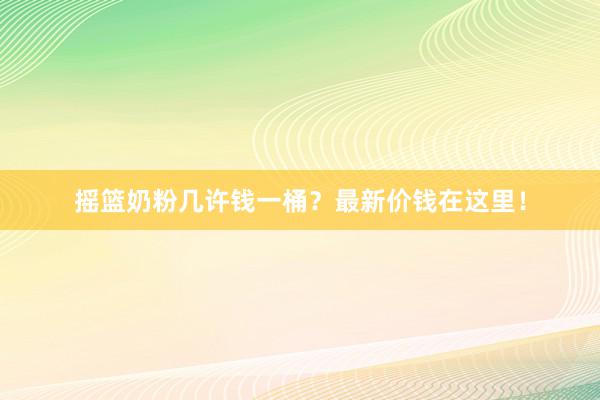 摇篮奶粉几许钱一桶？最新价钱在这里！